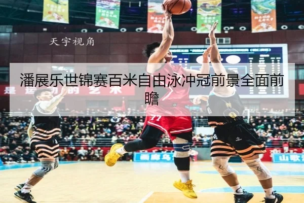 潘展乐世锦赛百米自由泳冲冠前景全面前瞻