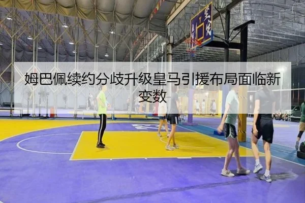 姆巴佩续约分歧升级皇马引援布局面临新变数