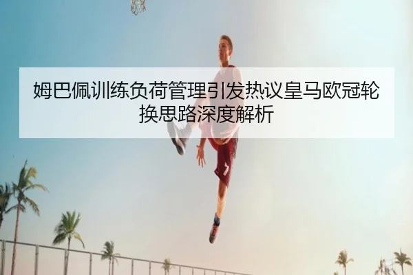 姆巴佩训练负荷管理引发热议皇马欧冠轮换思路深度解析